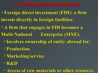 Foreign Direct Investment
Foreign direct investment (FDI): a firm
invests directly in foreign facilities.
A firm that engages in FDI becomes a

Multi-National  Enterprise (MNE).
Involves ownership of entity abroad for:
Production
Marketing/service
R&D
Access of raw materials or other resource.
 