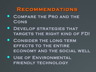 Recommendations
 Compare the Pro and the
  Cons
 Develop str ategies that
  targe ts the right kind of FDI
 Consider the long term
  effects to the entire
  economy and the social w ell
 Use of Environmental
  friendly technology
 