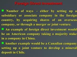 Foreign Direct Investment
 Number of ways - either by setting up a
subsidiary or associate company in the foreign
country, by acquiring shares of an overseas
company, or through a merger or joint venture.
 An example of foreign direct investment would
be an American company taking a majority stake
in a company in China.
 Another example would be a Canadian company
setting up a joint venture to develop a mineral
deposit in Chile.
 