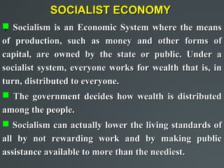 SOCIALIST ECONOMY
 Socialism is an Economic System where the means
 

of production, such as money and other forms of
capital, are owned by the state or public. Under a
socialist system, everyone works for wealth that is, in
turn, distributed to everyone.
 The government decides how wealth is distributed
among the people.
 Socialism can actually lower the living standards of
all by not rewarding work and by making public
assistance available to more than the neediest.
 