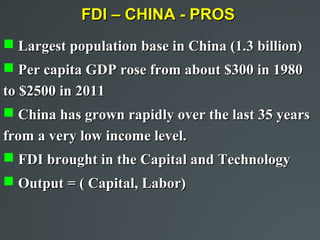 FDI – CHINA - PROS
 Largest population base in China (1.3 billion)
 Per capita GDP rose from about $300 in 1980
to $2500 in 2011
 China has grown rapidly over the last 35 years
from a very low income level.
 FDI brought in the Capital and Technology
 Output = ( Capital, Labor)
 
