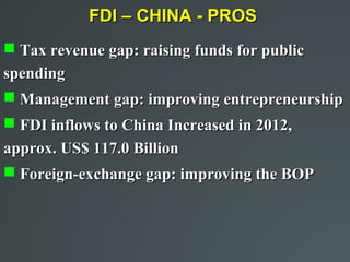 FDI – CHINA - PROS
 Tax revenue gap: raising funds for public
spending
 Management gap: improving entrepreneurship
 FDI inflows to China Increased in 2012,
approx. US$ 117.0 Billion
 Foreign-exchange gap: improving the BOP
 