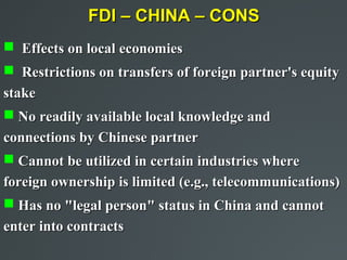 FDI – CHINA – CONS
 Effects on local economies
 Restrictions on transfers of foreign partner's equity
stake
 No readily available local knowledge and
connections by Chinese partner
 Cannot be utilized in certain industries where
foreign ownership is limited (e.g., telecommunications)
 Has no "legal person" status in China and cannot
enter into contracts
 