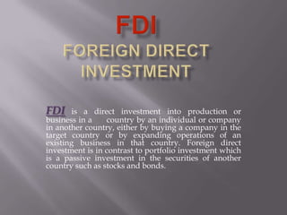FDI is a direct investment into production or
business in a country by an individual or company
in another country, either by buying a company in the
target country or by expanding operations of an
existing business in that country. Foreign direct
investment is in contrast to portfolio investment which
is a passive investment in the securities of another
country such as stocks and bonds.
 