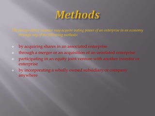The foreign direct investor may acquire voting power of an enterprise in an economy
through any of the following methods:
 by acquiring shares in an associated enterprise
 through a merger or an acquisition of an unrelated enterprise
 participating in an equity joint venture with another investor or
enterprise
 by incorporating a wholly owned subsidiary or company
anywhere
 