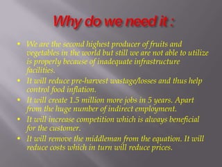 • We are the second highest producer of fruits and
vegetables in the world but still we are not able to utilize
is properly because of inadequate infrastructure
facilities.
• It will reduce pre-harvest wastage/losses and thus help
control food inflation.
• It will create 1.5 million more jobs in 5 years. Apart
from the huge number of indirect employment.
• It will increase competition which is always beneficial
for the customer.
• It will remove the middleman from the equation. It will
reduce costs which in turn will reduce prices.
 