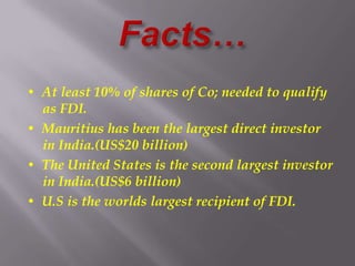 • At least 10% of shares of Co; needed to qualify
as FDI.
• Mauritius has been the largest direct investor
in India.(US$20 billion)
• The United States is the second largest investor
in India.(US$6 billion)
• U.S is the worlds largest recipient of FDI.
 