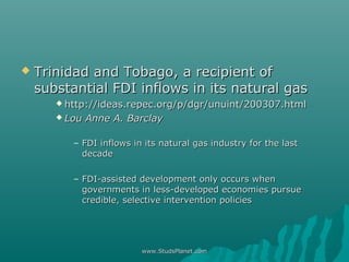  Trinidad and Tobago, a recipient ofTrinidad and Tobago, a recipient of
substantial FDI inflows in its natural gassubstantial FDI inflows in its natural gas
 http://ideas.repec.org/p/dgr/unuint/200307.htmlhttp://ideas.repec.org/p/dgr/unuint/200307.html
 Lou Anne A. BarclayLou Anne A. Barclay
– FDI inflows in its natural gas industry for the lastFDI inflows in its natural gas industry for the last
decadedecade
– FDI-assisted development only occurs whenFDI-assisted development only occurs when
governments in less-developed economies pursuegovernments in less-developed economies pursue
credible, selective intervention policiescredible, selective intervention policies
www.StudsPlanet.comwww.StudsPlanet.com
 