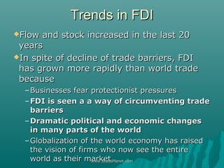 Trends in FDITrends in FDI
Flow and stock increased in the last 20Flow and stock increased in the last 20
yearsyears
In spite of decline of trade barriers, FDIIn spite of decline of trade barriers, FDI
has grown more rapidly than world tradehas grown more rapidly than world trade
becausebecause
–Businesses fear protectionist pressuresBusinesses fear protectionist pressures
–FDI is seen a a way of circumventing tradeFDI is seen a a way of circumventing trade
barriersbarriers
–Dramatic political and economic changesDramatic political and economic changes
in many parts of the worldin many parts of the world
–Globalization of the world economy has raisedGlobalization of the world economy has raised
the vision of firms who now see the entirethe vision of firms who now see the entire
world as their marketworld as their marketwww.StudsPlanet.comwww.StudsPlanet.com
 