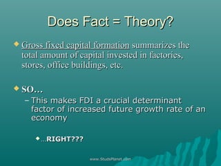 Does Fact = Theory?Does Fact = Theory?
 Gross fixed capital formationGross fixed capital formation summarizes thesummarizes the
total amount of capital invested in factories,total amount of capital invested in factories,
stores, office buildings, etc.stores, office buildings, etc.
 SO…SO…
– This makes FDI a crucial determinantThis makes FDI a crucial determinant
factor of increased future growth rate of anfactor of increased future growth rate of an
economyeconomy
 ……RIGHT???RIGHT???
www.StudsPlanet.comwww.StudsPlanet.com
 
