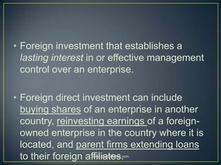 • Foreign investment that establishes a
lasting interest in or effective management
control over an enterprise.
• Foreign direct investment can include
buying shares of an enterprise in another
country, reinvesting earnings of a foreign-
owned enterprise in the country where it is
located, and parent firms extending loans
to their foreign affiliates.www.StudsPlanet.com
 