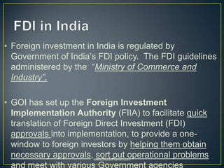 • Foreign investment in India is regulated by
Government of India’s FDI policy. The FDI guidelines
administered by the “Ministry of Commerce and
Industry”.
• GOI has set up the Foreign Investment
Implementation Authority (FIIA) to facilitate quick
translation of Foreign Direct Investment (FDI)
approvals into implementation, to provide a one-
window to foreign investors by helping them obtain
necessary approvals, sort out operational problems
and meet with various Government agencies
www.StudsPlanet.com
 