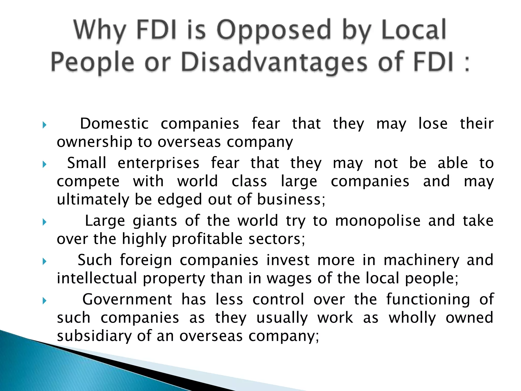 









Domestic companies fear that they may lose their
ownership to overseas company
Small enterprises fear that they may not be able to
compete with world class large companies and may
ultimately be edged out of business;
Large giants of the world try to monopolise and take
over the highly profitable sectors;
Such foreign companies invest more in machinery and
intellectual property than in wages of the local people;
Government has less control over the functioning of
such companies as they usually work as wholly owned
subsidiary of an overseas company;

 