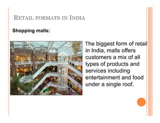 RETAIL FORMATS IN INDIA
The biggest form of retail
in India, malls offers
customers a mix of all
types of products and
services including
entertainment and food
under a single roof.
Shopping malls:
.
The biggest form of retail
in India, malls offers
customers a mix of all
types of products and
services including
entertainment and food
under a single roof.
 
