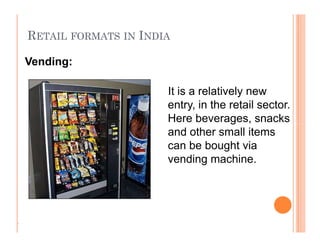RETAIL FORMATS IN INDIA
It is a relatively new
entry, in the retail sector.
Here beverages, snacks
and other small items
can be bought via
vending machine.
Vending:
.
It is a relatively new
entry, in the retail sector.
Here beverages, snacks
and other small items
can be bought via
vending machine.
 