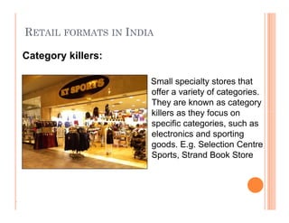 RETAIL FORMATS IN INDIA
Small specialty stores that
offer a variety of categories.
They are known as category
killers as they focus on
specific categories, such as
electronics and sporting
goods. E.g. Selection Centre
Sports, Strand Book Store
Category killers:
.
Small specialty stores that
offer a variety of categories.
They are known as category
killers as they focus on
specific categories, such as
electronics and sporting
goods. E.g. Selection Centre
Sports, Strand Book Store
 