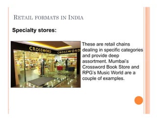 RETAIL FORMATS IN INDIA
These are retail chains
dealing in specific categories
and provide deep
assortment. Mumbai's
Crossword Book Store and
RPG's Music World are a
couple of examples.
Specialty stores:
.
These are retail chains
dealing in specific categories
and provide deep
assortment. Mumbai's
Crossword Book Store and
RPG's Music World are a
couple of examples.
 