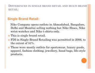 DIFFERENCES IN SINGLE BRAND RETAIL AND MULTI BRAND
RETAIL:
Nike Company opens outlets in Ahmadabad, Bangalore,
Delhi and Mumbai selling nothing but Nike Shoes, Nike
wrist-watches and Nike t-shirts only.
 This is single brand retail.
 FDI in Single-Brand Retailing was permitted in 2006, to
the extent of 51%.
 These were mostly outlets for sportswear, luxury goods,
apparel, fashion clothing, jewellery, hand bags, life-style
products.
Single Brand Retail:
Nike Company opens outlets in Ahmadabad, Bangalore,
Delhi and Mumbai selling nothing but Nike Shoes, Nike
wrist-watches and Nike t-shirts only.
 This is single brand retail.
 FDI in Single-Brand Retailing was permitted in 2006, to
the extent of 51%.
 These were mostly outlets for sportswear, luxury goods,
apparel, fashion clothing, jewellery, hand bags, life-style
products.
.
 
