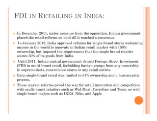 FDI IN RETAILING IN INDIA:
 In December 2011, under pressure from the opposition, Indian government
placed the retail reforms on hold till it reached a consensus.
 In January 2012, India approved reforms for single-brand stores welcoming
anyone in the world to innovate in Indian retail market with 100%
ownership, but imposed the requirement that the single brand retailer
source 30% of its goods from India.
 Until 2011, Indian central government denied Foreign Direct Investment
(FDI) in multi-brand retail, forbidding foreign groups from any ownership
in supermarkets, convenience stores or any retail outlets.
 Even single-brand retail was limited to 51% ownership and a bureaucratic
process.
 These market reforms paved the way for retail innovation and competition
with multi-brand retailers such as Wal-Mart, Carrefour and Tesco, as well
single brand majors such as IKEA, Nike, and Apple
 In December 2011, under pressure from the opposition, Indian government
placed the retail reforms on hold till it reached a consensus.
 In January 2012, India approved reforms for single-brand stores welcoming
anyone in the world to innovate in Indian retail market with 100%
ownership, but imposed the requirement that the single brand retailer
source 30% of its goods from India.
 Until 2011, Indian central government denied Foreign Direct Investment
(FDI) in multi-brand retail, forbidding foreign groups from any ownership
in supermarkets, convenience stores or any retail outlets.
 Even single-brand retail was limited to 51% ownership and a bureaucratic
process.
 These market reforms paved the way for retail innovation and competition
with multi-brand retailers such as Wal-Mart, Carrefour and Tesco, as well
single brand majors such as IKEA, Nike, and Apple
.
 