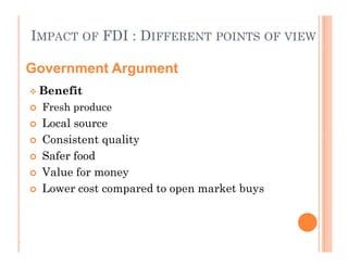 IMPACT OF FDI : DIFFERENT POINTS OF VIEW
 Benefit
 Fresh produce
 Local source
 Consistent quality
 Safer food
 Value for money
 Lower cost compared to open market buys
Government Argument
 Benefit
 Fresh produce
 Local source
 Consistent quality
 Safer food
 Value for money
 Lower cost compared to open market buys
.
 