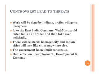 CONTROVERSY LEAD TO THREATS
 Work will be done by Indians, profits will go to
foreigners.
 Like the East India Company, Wal-Mart could
enter India as a trader and then take over
politically.
 There will be sterile homogeneity and Indian
cities will look like cities anywhere else.
 The government hasn't built consensus.
 Dual effect on unemployment , Development &
Economy
 Work will be done by Indians, profits will go to
foreigners.
 Like the East India Company, Wal-Mart could
enter India as a trader and then take over
politically.
 There will be sterile homogeneity and Indian
cities will look like cities anywhere else.
 The government hasn't built consensus.
 Dual effect on unemployment , Development &
Economy
25
 