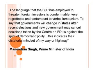 “The language that the BJP has employed to
threaten foreign investors is condemnable, very
regrettable and tantamount to verbal lumpenism. To
say that governments will change in states after
recent elections and new government may cancel
decisions taken by the Centre on FDI is against the
spirit of democratic polity....this indicates their
dictatorial mindset of my way or highway”
“The language that the BJP has employed to
threaten foreign investors is condemnable, very
regrettable and tantamount to verbal lumpenism. To
say that governments will change in states after
recent elections and new government may cancel
decisions taken by the Centre on FDI is against the
spirit of democratic polity....this indicates their
dictatorial mindset of my way or highway”
“The language that the BJP has employed to
threaten foreign investors is condemnable, very
regrettable and tantamount to verbal lumpenism. To
say that governments will change in states after
recent elections and new government may cancel
decisions taken by the Centre on FDI is against the
spirit of democratic polity....this indicates their
dictatorial mindset of my way or highway”
“The language that the BJP has employed to
threaten foreign investors is condemnable, very
regrettable and tantamount to verbal lumpenism. To
say that governments will change in states after
recent elections and new government may cancel
decisions taken by the Centre on FDI is against the
spirit of democratic polity....this indicates their
dictatorial mindset of my way or highway”
Manmohan Singh, Prime Minister of India
 