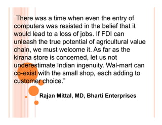 “There was a time when even the entry of
computers was resisted in the belief that it
would lead to a loss of jobs. If FDI can
unleash the true potential of agricultural value
chain, we must welcome it. As far as the
kirana store is concerned, let us not
underestimate Indian ingenuity. Wal-mart can
co-exist with the small shop, each adding to
customer choice.”
“There was a time when even the entry of
computers was resisted in the belief that it
would lead to a loss of jobs. If FDI can
unleash the true potential of agricultural value
chain, we must welcome it. As far as the
kirana store is concerned, let us not
underestimate Indian ingenuity. Wal-mart can
co-exist with the small shop, each adding to
customer choice.”
“There was a time when even the entry of
computers was resisted in the belief that it
would lead to a loss of jobs. If FDI can
unleash the true potential of agricultural value
chain, we must welcome it. As far as the
kirana store is concerned, let us not
underestimate Indian ingenuity. Wal-mart can
co-exist with the small shop, each adding to
customer choice.”
“There was a time when even the entry of
computers was resisted in the belief that it
would lead to a loss of jobs. If FDI can
unleash the true potential of agricultural value
chain, we must welcome it. As far as the
kirana store is concerned, let us not
underestimate Indian ingenuity. Wal-mart can
co-exist with the small shop, each adding to
customer choice.”
Rajan Mittal, MD, Bharti Enterprises
 
