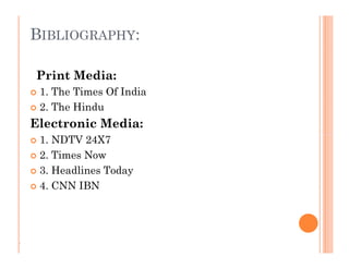 BIBLIOGRAPHY:
Print Media:
 1. The Times Of India
 2. The Hindu
Electronic Media:
 1. NDTV 24X7
 2. Times Now
 3. Headlines Today
 4. CNN IBN
Print Media:
 1. The Times Of India
 2. The Hindu
Electronic Media:
 1. NDTV 24X7
 2. Times Now
 3. Headlines Today
 4. CNN IBN
.
 