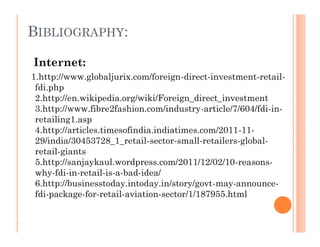 BIBLIOGRAPHY:
Internet:
1.http://www.globaljurix.com/foreign-direct-investment-retail-
fdi.php
2.http://en.wikipedia.org/wiki/Foreign_direct_investment
3.http://www.fibre2fashion.com/industry-article/7/604/fdi-in-
retailing1.asp
4.http://articles.timesofindia.indiatimes.com/2011-11-
29/india/30453728_1_retail-sector-small-retailers-global-
retail-giants
5.http://sanjaykaul.wordpress.com/2011/12/02/10-reasons-
why-fdi-in-retail-is-a-bad-idea/
6.http://businesstoday.intoday.in/story/govt-may-announce-
fdi-package-for-retail-aviation-sector/1/187955.html
Internet:
1.http://www.globaljurix.com/foreign-direct-investment-retail-
fdi.php
2.http://en.wikipedia.org/wiki/Foreign_direct_investment
3.http://www.fibre2fashion.com/industry-article/7/604/fdi-in-
retailing1.asp
4.http://articles.timesofindia.indiatimes.com/2011-11-
29/india/30453728_1_retail-sector-small-retailers-global-
retail-giants
5.http://sanjaykaul.wordpress.com/2011/12/02/10-reasons-
why-fdi-in-retail-is-a-bad-idea/
6.http://businesstoday.intoday.in/story/govt-may-announce-
fdi-package-for-retail-aviation-sector/1/187955.html
.
 