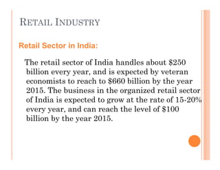 RETAIL INDUSTRY
The retail sector of India handles about $250
billion every year, and is expected by veteran
economists to reach to $660 billion by the year
2015. The business in the organized retail sector
of India is expected to grow at the rate of 15-20%
every year, and can reach the level of $100
billion by the year 2015.
Retail Sector in India:
The retail sector of India handles about $250
billion every year, and is expected by veteran
economists to reach to $660 billion by the year
2015. The business in the organized retail sector
of India is expected to grow at the rate of 15-20%
every year, and can reach the level of $100
billion by the year 2015.
.
 