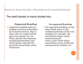 DIVISION OF RETAIL INDUSTRY – ORGANIZED AND UN ORGANIZED RETAILING
Organized Retailing
 organized retailing refers to
trading activities undertaken
by licensed retailers, that is,
those who are registered for
sales tax, income tax, etc.
These include the corporate-
backed hypermarkets and
retail chains, and also the
privately owned large retail
businesses.
Un organized Retailing
 Un organized retailing, on the
other hand, refers to the
traditional formats of low-cost
retailing, for example, the
local kirana shops, owner
manned general
stores, paan/beedi shops,
convenience stores, hand cart
and pavement vendors, etc.
The retail industry is mainly divided into:-
.
Organized Retailing
 organized retailing refers to
trading activities undertaken
by licensed retailers, that is,
those who are registered for
sales tax, income tax, etc.
These include the corporate-
backed hypermarkets and
retail chains, and also the
privately owned large retail
businesses.
Un organized Retailing
 Un organized retailing, on the
other hand, refers to the
traditional formats of low-cost
retailing, for example, the
local kirana shops, owner
manned general
stores, paan/beedi shops,
convenience stores, hand cart
and pavement vendors, etc.
 