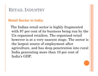 RETAIL INDUSTRY
The Indian retail sector is highly fragmented
with 97 per cent of its business being run by the
Un organized retailers. The organized retail
however is at a very nascent stage. The sector is
the largest source of employment after
agriculture, and has deep penetration into rural
India generating more than 10 per cent of
India’s GDP.
Retail Sector in India:
The Indian retail sector is highly fragmented
with 97 per cent of its business being run by the
Un organized retailers. The organized retail
however is at a very nascent stage. The sector is
the largest source of employment after
agriculture, and has deep penetration into rural
India generating more than 10 per cent of
India’s GDP.
.
 