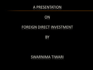 A PRESENTATION 
ON 
FOREIGN DIRECT INVESTMENT 
BY 
SWARNIMA TIWARI 
 