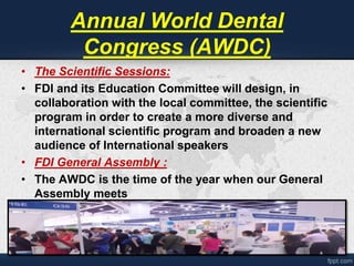 Annual World Dental 
Congress (AWDC) 
• The Scientific Sessions: 
• FDI and its Education Committee will design, in 
collaboration with the local committee, the scientific 
program in order to create a more diverse and 
international scientific program and broaden a new 
audience of International speakers 
• FDI General Assembly : 
• The AWDC is the time of the year when our General 
Assembly meets 
 