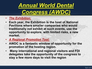 Annual World Dental 
Congress (AWDC) 
• The Exhibition: 
• Each year, the Exhibition is the host of National 
Pavilions where smaller companies who would 
traditionally not exhibit at such events, use the 
opportunity to explore, with limited risks, a new 
market. 
• A Regional Promotion Tool: 
• AWDC is a fantastic window of opportunity for the 
promotion of the hosting region. 
• Many international and regional visitors and FDI 
delegates take the opportunity of the congress to 
stay a few more days to visit the region 
 
