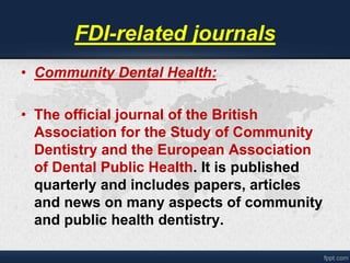 FDI-related journals 
• Community Dental Health: 
• The official journal of the British 
Association for the Study of Community 
Dentistry and the European Association 
of Dental Public Health. It is published 
quarterly and includes papers, articles 
and news on many aspects of community 
and public health dentistry. 
 