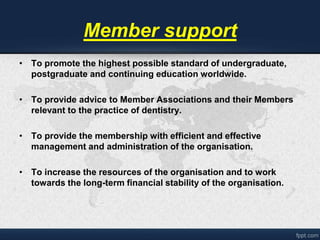 Member support 
• To promote the highest possible standard of undergraduate, 
postgraduate and continuing education worldwide. 
• To provide advice to Member Associations and their Members 
relevant to the practice of dentistry. 
• To provide the membership with efficient and effective 
management and administration of the organisation. 
• To increase the resources of the organisation and to work 
towards the long-term financial stability of the organisation. 
 