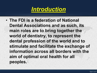 Introduction 
• The FDI is a federation of National 
Dental Associations and as such, its 
main roles are to bring together the 
world of dentistry, to represent the 
dental profession of the world and to 
stimulate and facilitate the exchange of 
information across all borders with the 
aim of optimal oral health for all 
peoples. 
 