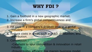 WHY FDI ?
1. Gain a foothold in a new geographic market.
2. Increase a firm’s global competitiveness and
positioning.
3. Fill gaps in a company’s product lines in a global
industry.
4. Reduce costs in areas such as R&D, production, and
distribution.
5. Competition :
-Catalysts to spur competition & innovation in retail
industry
 