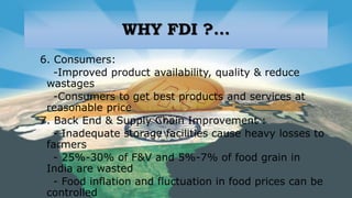 WHY FDI ?...
6. Consumers:
-Improved product availability, quality & reduce
wastages
-Consumers to get best products and services at
reasonable price
7. Back End & Supply Chain Improvement :
- Inadequate storage facilities cause heavy losses to
farmers
- 25%-30% of F&V and 5%-7% of food grain in
India are wasted
- Food inflation and fluctuation in food prices can be
controlled
 