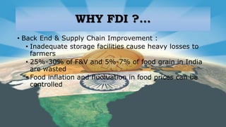WHY FDI ?...
• Back End & Supply Chain Improvement :
• Inadequate storage facilities cause heavy losses to
farmers
• 25%-30% of F&V and 5%-7% of food grain in India
are wasted
• Food inflation and fluctuation in food prices can be
controlled
 