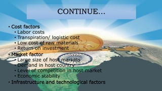 CONTINUE…
• Cost factors
• Labor costs
• Transpiration/ logistic cost
• Low cost of raw materials
• Return on investment
• Market factor
• Large size of host markets
• Demand in host country
• Level of competition in host market
• Economic stability
• Infrastructure and technological factors
 