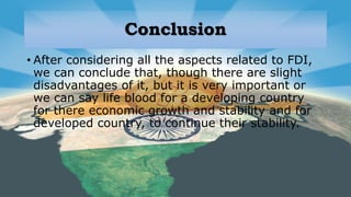 Conclusion
• After considering all the aspects related to FDI,
we can conclude that, though there are slight
disadvantages of it, but it is very important or
we can say life blood for a developing country
for there economic growth and stability and for
developed country, to continue their stability.
 