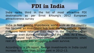 India ranks third in the list of most attractive FDI
destinations as per Ernst &Young's 2012 European
attractiveness survey
India is fast gaining importance world-wide as the country
has become an investment hub over the last decade. Global
investors have retained their faith in the resilient Indian
economy even during the toughest of the times. As a result,
India enjoyed high foreign inflows and investments when
rest of the world was struggling to even survive.
According to a UN report, foreign investments in India could
increase by more than 20 per cent in 2012-13.
 