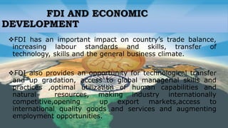 FDI AND ECONOMIC
DEVELOPMENT
FDI has an important impact on country’s trade balance,
increasing labour standards and skills, transfer of
technology, skills and the general business climate.
FDI also provides an opportunity for technological transfer
and up gradation, access to global managerial skills and
practices ,optimal utilization of human capabilities and
natural resources, making industry internationally
competitive,opening up export markets,access to
international quality goods and services and augmenting
employment opportunities.
 
