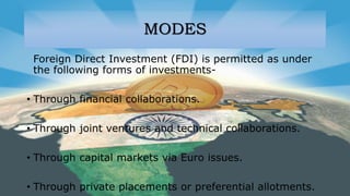 MODES
Foreign Direct Investment (FDI) is permitted as under
the following forms of investments-
• Through financial collaborations.
• Through joint ventures and technical collaborations.
• Through capital markets via Euro issues.
• Through private placements or preferential allotments.
 
