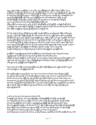 ႏုိင္ငံတစ္ႏိုင္ငံျဖစ္ပါတယ္။ အမွန္စင္စစ္ တစ္ကမၻာလုံးမွာ သူတို႔တစ္ႏုိင္ငံတည္းရွိတယ္လို႔ ေျပာ လုိ႔ရပါတယ္။
၁၉၅၃ ခုႏွစ္မွာ ကိုရီးယားစစ္ၿပီးခဲ့ပါ တယ္။ ဒုတိယကမၻာစစ္ၿပီးခ်ိန္အထိ ကုိရီးယားႏုိင္ငံတစ္ႏုိင္ငံ လံုးဟာ
ဂ်ပန္ႏုိင္ငံရဲ႕ ကိုလိုနီအျဖစ္ ႏွစ္ေပါင္းရာေက်ာ္ အုပ္ခ်ဳပ္ျခင္းခံခဲ့ရတယ္။ ဒုတိယကမၻာစစ္ၿပီးခ်ိန္ ႏုိင္ငံရဲ႕ ေျမာက္ပိုင္း
မဟာမိတ္အဖဲြ႕ဝင္ႏုိင္ငံျဖစ္တဲ့ ႐ုရွားက သိမ္းပိုက္ခဲ့ၿပီး ေတာင္ပိုင္းမွာေတာ့ အေမရိကန္က အုပ္ခ်ဳပ္ခဲ့ပါတယ္။
အခုလို ႏုိင္ငံႏွစ္ျခမ္းျဖစ္ၿပီး ေျမာက္န႔ဲ ေတာင္ စစ္ျဖစ္ၾကတယ္။ တစ္ဖက္န႔ဲတစ္ဖက္ အႀကီး အက်ယ္
တုိက္ခုိက္ခဲ့ၾကၿပီး အဆံုးအ႐ံႈးေတြ ရင္ဆုိင္ ခဲ့ၾကတယ္။ ထူးဆန္းတာက အေမရိကန္က ဒီစစ္ပြဲကို
ကုလသမဂၢလက္ေအာက္ကေန ပါဝင္ဆင္ႏႊဲခဲ့တဲ့ျဖစ္ရပ္ပဲ ျဖစ္တယ္။
ကိုရီးယားႏုိင္ငံသားေတြကေတာ့ ၁၉၆ဝ ေက်ာ္က စစ္အစိုးရဦးစီးသူ ဗုိလ္ခ်ဳပ္ႀကီး ဘတ္ခြၽန္ဟီးေၾကာင့္လို႔
လက္ခံၾကတယ္။ အထူးသျဖင့္ ဗုိလ္ခ်ဳပ္ႀကီး ဘတ္ခြၽန္ဟီး တည္ေထာင္ခဲ့တဲ့ (Korea Development Institute-
KDI) ကိုရီးယားဖံြ႕ၿဖိဳးေရး အဖဲြ႕အစည္းေၾကာင့္လို႔ လက္ခံၾကတယ္။
.
KDI ကို တည္ေထာင္ရာမွာ ႏုိင္ငံျခားအထူးသျဖင့္ အေမရိကန္ႏုိင္ငံမွာ နာမည္ရေနတဲ့ ကိုရီးယားစီးပြားေရး
ပညာရွင္ ၁၂ ဦးကို ႏုိင္ငံကိုျပန္ေခၚယူၿပီး KDI ကို စတင္ခဲ့တယ္။ KDI ရဲ႕ ထူးျခားခ်က္က ႏုိင္ငံသမၼတႀကီးန႔ဲ
တုိက္႐ိုက္ဆက္သြယ္ ေနတဲ့ အၾကံေပးအဖဲြ႕တစ္ခုျဖစ္ေနတာ။ ကိုရီးယားႏုိင္ငံ မွာလည္း အခုဆုိရင္ Think-tank
ေတြအမ်ားႀကီး ရွိၾကပါတယ္။ ဒါေပမယ့္ KDI လို သမၼတႀကီးန႔ဲ တုိက္႐ိုက္ ဆက္သြယ္မႈေတာ့ မရွိၾကဘူး။ KDI
ဟာ အခုလိုသမၼတႀကီးကို အၾကံေပးတဲ့ေနရာ မွာ အဓိကအားသာခ်က္ကေတာ့ စနစ္တက်ေဆာင္ရြက္ ခဲ့တဲ့
သုေတသနလုပ္ငန္းေတြျဖစ္တယ္။ KDI ကို စတင္တည္ေထာင္ခဲ့စဥ္ ေရြးခ်ယ္ခန္႔ထားခဲ့တဲ့ ပညာရွင္ ၁၂ ဦးဟာ
ထူးခြၽန္ ေျပာင္ေျမာက္သူေတြျဖစ္ခဲ့တယ္။ ႏုိင္ငံျခားတကၠသိုလ္ ေတြမွာ သုေတသနလုပ္ငန္း
အကြၽမ္းတဝင္ရွိသူေတြ၊ စာသင္ၾကားခဲ့သူေတြ၊ စာအုပ္စာတမ္းေတြျပဳစုတဲ့ သူေတြျဖစ္တယ္။
.
ဂ်ာမနီႏိုင္ငံက ေငြေခ်းဖို႔ေဆြးေႏြးတဲ့အခါ ဂ်ာမနီႏိုင္ငံမွာအလုပ္လုပ္ေနတဲ့ စက္မႈလက္မႈလုပ္သားေတြ၊
သူနာျပဳေတြကို အေပါင္ခံတဲ့သေဘာနဲ႔ ေဆာင္ ရြက္ခဲ့ပါတယ္။ ဒုတိယပိုင္းမွာေတာ့
အႀကီးစားစက္မႈလုပ္ငန္းျဖစ္တဲ့ သံမဏိလုပ္ငန္း သေဘၤာတည္ေဆာက္မႈလုပ္ငန္းေတြဘက္ ဦးလွည့္ခဲ့ပါ တယ္။
ကမၻာေက်ာ္ Samsung တုိ႔၊ LG တို႔ဟာ ဒီဖြံ႕ၿဖိဳးမႈစီမံခ်က္ကေပါက္ဖြားလာခဲ့တဲ့ လုပ္ငန္းႀကီးမ်ားျဖစ္ပါတယ္။
တစ္ကမၻာလံုးကို လႊမ္းျခံဳႏိုင္တဲ့အထိ ျဖစ္ခဲ့တယ္။
.
Internet နဲ႔ ပတ္သက္ၿပီး ဆက္သြယ္မႈအႀကီးမားဆံုး ႏိုင္ငံတစ္ႏိုင္ငံျဖစ္ေနတယ္။ ကြၽန္ေတာ့္ကိုယ္ ေတြ႕ပါ
အင္တာနက္ႏႈန္းဟာ အလြန္ျမန္လွပါတယ္။
.
စင္ကာပူႏုိင္ငံအမ်ဳိးသားတကၠသိုလ္မွာ Lee Kuan Yew School of Public Policy ဆိုတဲ့နာမည္ႀကီး
ဘြဲ႕လြန္သင္တန္းေက်ာင္းရွိ သလို အေမရိကန္ျပည္ေထာင္စုမွာလည္း Harvard တကၠသိုလ္မွာKennedy
School ofGovernment ဆုိၿပီး ဘြဲ႕လြန္သင္တန္းေက်ာင္း ရွိပါတယ္။KDI မွာေတာ့ Public Policy and
Management ဘြဲ႕လြန္သင္တန္းေတြအျပင္ ပါရဂူသင္တန္းေတြလည္း ဖြင့္လွစ္ထားတာေတြ႕ရပါတယ။ KDI
School ရဲ႕ စာၾကည့္တုိက္ကိုလိုက္ျပတဲ့အခါ IT ပညာတုိးတက္မႈကို ထူးျခားစရာ ေတြ႕ျမင္ခဲ့ရပါတယ္။ ဆိုး(လ္)
ခရီးကတစ္ဆင့္ ကြၽန္ေတာ္တို႔ႏိုင္ငံမွာ ဖြင့္လွစ္မယ့္ MDI နဲ႔ ပတ္သက္ၿပီး ေဆာင္ရန္၊ ေရွာင္ရန္ေတြကို
စဥ္းစားခြင့္ရခဲ့ပါတယ္။
.
.
.
၂။ စင္ကာပူ Economic Development Board EDB
စာေရးျပဳစုသူ ဦးသန္းလြင္ ၊ စင္ကာပူအေျခခ် ျမန္မာလုပ္ငန္းရွင္ျဖစ္ျပီး အင္ဂ်င္နီယာတဦးအျဖစ္
အသက္ေမြးခဲ့ပါတယ္။ စင္ကာပူ ပင္နီစူလာပလာစာ ဒုတိယထပ္မွာ ျမသရဖူစတိုးဆိုင္ လုပ္ငန္းလုပ္ရင္း
စာေပးဝါသနာရွင္ျဖစ္ပါတယ္။ ငယ္စဥ္က လူရည္ခြ်န္ဆုမ်ားရရွိခဲ့ျပီး ရန္ကုန္စက္မႈတကၠသိုလ္ ၁၉၇၇
အီလက္ထရြန္းနစ္အင္ဂ်င္နီယာ BE Electronic 1977 ရရွိကာ ျမန္မာ့ေရနံလုပ္ငန္းမွာ ျပန္ထမ္းဝန္အရာရွိအျဖစ္
ႏွစ္အတန္ၾကာလုပ္ေဆာင္ခဲ့ပါတယ္။ ေရနံကုမဏီၾကီး ဆလပ္ဘာဂ်ာ ႏွစ္ေပါင္းမ်ားစြာ တာဝန္ထမ္းခဲ့ျပီး၊
ပင္စင္ယူခဲ့ပါတယ္။ အခါအားေလွ်ာ္စာ မိုးမခ နဲ႕ ျမန္မာသတင္းစာ၊ စာေစာင္မ်ားမွာ
ေဆာင္းပါးမ်ားေရးသားေနပါတယ္။ စင္ကာပူ မွာ ႏွစ္ေပါင္းမ်ားစြာ ေနထိုင္စီးပြားလုပ္ကုိင္သူအျဖစ္ စင္ကာပူ EDB
Page 10
 
