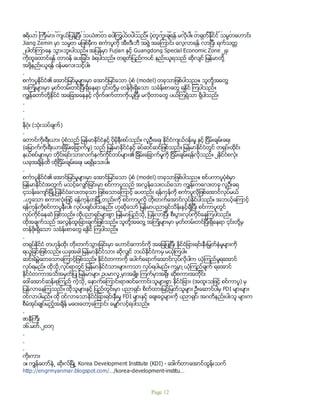 စကၤာပူႏိုင္ငံႏွင့္ ျမန္မာႏိုင္ငံတို႔မွာ အေျခအေန မတူ၊ ကြဲ ျပားျခားနားမႈ ေျမာက္မ်ားစြာရွိပါသည္။ ျမန္မာႏိုင္ငံက
ဧရိယာ ၾကီးမား က်ယ္ျပန္႔ျပီး သယံဇာတ ေပါၾကြယ္၀ပါသည္။ ပံုတူကူးခ်ရန္ မလိုပါ။ တရုတ္ႏိုင္ငံ သမၼတေဟာင္း
Jiang Zemin မွာ သမၼတ မျဖစ္မီွက စကၤာပူကို အီး၊ဒီ၊ဘီ အဖြဲ႔ အေၾကာင္း ေလ့လာရန္ လာျပီး ရက္သတၱ
၂ပါတ္ၾကာေန သြားဘူးပါသည္။ အျပန္မွာ Fujian ႏွင့္ Guangdong Special Economic Zone ၂ခု
ကိုထူေထာင္ရန္ တာ၀န္ ေပးျခင္း ခံရပါသည္။ တရုတ္ျပည္ကပင္ နည္းယူရသည္ ဆိုလ်င္ ျမန္မာတို႔
အဖို႔နည္းယူရန္ ၀န္မေလးသင့္ပါ။
.
စကၤာပူႏိုင္ငံ၏ ေအာင္ျမင္မႈမ်ားမွာ ေအာင္ျမင္ေသာ ပံုစံ (model) တခုသာျဖစ္ပါသည။၊ သူတို႔အေတြ႔
အၾကံဳမ်ားမွာ မွတ္တမ္းတင္ျပီးရွိေနရာ ၄င္းတို႔မွ တန္ဖိုးရွိေသာ သခၤန္းစာေတြ ရႏိုင္ ၾကပါသည္။
ကြ်န္ေတာ္တို႔ႏိုင္ငံ အေျခအေနႏွင့္ လိုက္ဖက္တာကိုယူျပီး မလိုတာေတြ ပယ္ၾကရုံသာ ရွိပါသည္၊
.
.
.
နိဂံုး (သံုးသပ္ခ်က္)
.
ေတာင္ကိုးရီးယား ပံုစံသည္ ျမန္မာႏိုင္ငံႏွင့္ ပိုမိုနီးစပ္သည္။ လူဦးေရ၊ ႏိုင္ငံက်ယ္ဝန္းမႈ ႏွင့္ ျငိမ္းခ်မ္းေရး
(ေျမာက္ကိုးရီးယားျခိမ္းေျခာက္မႈ) သည္ ျမန္မာႏိုင္ငံႏွင့္ ခပ္ဆင္ဆင္ျဖစ္သည္။ ျမန္မာႏိုင္ငံတြင္ တရုပ္၊ထိုင္း
နယ္စပ္မ်ားမွာ တိုင္းရင္းသားလက္နက္ကိုင္တပ္မ်ား၏ ျခိမ္းေျခာက္မႈကို ျငိမ္းခ်မ္းရန္လိုသည္။ ၂ႏိုင္ငံစလံုး
ယခုအခ်ိန္ထိ ထိုျငိမ္းခ်မ္းေရး မရရွိေသးပါ။
.
စကၤာပူႏိုင္ငံ၏ ေအာင္ျမင္မႈမ်ားမွာ ေအာင္ျမင္ေသာ ပံုစံ (model) တခုသာျဖစ္ပါသည။၊ စင္ပကာပူပံုစံမွာ
ျမန္မာႏိုင္ငံအတြက္ မသင့္ေလွ်ာ္ျခင္းမွာ စင္ကာပူသည္ အလြန္ေသးငယ္ေသာ ကြ်န္းကေလးတခု လူဦးေရ
၄သန္းေက်ာ္ျမိဳ႕ျပႏိုင္ငံေလးတခုသာ ျဖစ္ေသာေၾကာင့္ ေပတည္း ရန္ကုန္ကို စကၤာပူလိုျဇစ္ေအာင္လုပ္မယ္
..ဟူေသာ စကားလံုးျဖင့္ ရန္ကုန္တျမိဳ႕တည္းကို စင္ကာပူလို တိုးတက္ေအာင္လုပ္ႏိုင္ပါသည္။ အဘယ့္ေၾကာင့္
ရန္ကုန္ကိုစင္ကာပူနီးပါး လုပ္ပခ်င္ပါသနည္း ဟုဆိုေသာ္ ျမန္မာပညာရွင္သိန္းႏွင့္ခ်ီျပီး စင္ကာပူတြင္
လုပ္ကိုင္ေနဆဲ ျဖစ္သည္။ ထိုပညာရွင္မ်ားစြာ ျမန္မာျပည္သို႕ ျပန္လာျပီး စီးပြားလုပ္ကိုင္ေနၾကပါသည္။
ထိုအခ်က္သည္ အလြန္ထူးျခားခ်က္ျဖစ္သည္။ သူတို႔အေတြ႔ အၾကံဳမ်ားမွာ မွတ္တမ္းတင္ျပီးရွိေနရာ ၄င္းတို႔မွ
တန္ဖိုးရွိေသာ သခၤန္းစာေတြ ရႏိုင္ ၾကပါသည္။
.
တရုပ္ႏိုင္ငံ တဟုန္ထိုး တိုးတက္သြားျခင္းမွာ ေဟာင္ေကာင္ကို အေျချပဳျပီး ႏိုင္ငံျခားရင္းႏွီးျမွတ္ႏွံမႈမ်ားကို
ရယူျခင္းျဖစ္သည္။ ယခုအခါ ျမန္မာႏိုင္ငံသား ဆိုလွ်င္ ဘယ္ႏိုင္ငံကမွ မယံုၾကပါ။
ဆင္းရဲမြဲေတေသာေၾကာင့္ျဖစ္သည္။ ႏိုင္ငံတကာကို ေပါက္ေရာက္ေအာင္လုပ္လိုပါက ယံုၾကည္မႈရေအာင္
လုပ္ရမည္။ ထိုသို႕လုပ္ရာတြင္ ျမန္မာႏိုင္ငံသားမ်ားကသာ လုပ္ရပါမည္။ ကမၻာ ့ယံုၾကည္ခ်က္ ရေအာင္
ႏိုင္ငံတကာအသိအမွတ္ျပဳ ျမန္မာမ်ား ဥပမာလူ႕မွာအမ်ိဳး ၾကက္မွာအရိုး ဆိုစကားအတိုင္း
ေဒၚေအာင္ဆန္းစုၾကည္ ကဲ့သို႕ ေနာက္ေၾကာင္းရာဇဝင္ေကာင္းသူမ်ားစြာ ႏိုင္ငံျခား (အထူးသျဖင့္ စင္ကာပူ) မွ
ျပန္လာေနၾကသည္။ ထိုသူမ်ားႏွင့္ ျပည္တြင္းမွာ ပညာရွင္၊ စိတ္ထားျမင့္ျမတ္သူမ်ား ဦးေဆာင္ပါမွ FDI မ်ားမ်ား
ဝင္လာပါမည္။ ထို ဝင္လာေသာႏိုင္ငံျခားရင္းႏွီးမႈ FDI မ်ားႏွင့္ ေခ်းေငြမ်ားကို ပညာရွင္၊ အဂတိနည္းပါးသူ မ်ားက
စီမံအုပ္ခ်ဳပ္မည့္အခ်ိန္ မေဝးေတာ့ေၾကာင္း ေမွ်ာ္လင့္ရပါသည္။
.
ဇာနီၾကီး
၁၆.မတ္.၂၀၁၇
.
.
.
ကိုးကား
၁။ ကၽြန္ေတာ္နဲ႕ ဆိုးလ္ၿမိဳ႕ Korea Development Institute (KDI) - ေဒါက္တာေအာင္ထြန္းသက္
http://engrmyanmar.blogspot.com/…/korea-development-institu…
Page 12
 