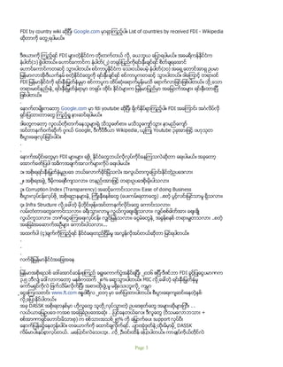 FDI by country wiki ဆိုျပီး Google.com မွာရွာၾကည့္ပါ။ List of countries by received FDI - Wikipedia
ဆိုတာကို ေတြ႕ရပါမယ္။
ဒီဇယားကို ၾကည့္ရင္ FDI မ်ားတဲ့ႏိုင္ငံက တိုးတက္တယ္ လို႕ ေယဘူယ ေျပာရပါမယ္။ အေမရိကန္ႏိုင္ငံက
နံပါတ္(၁) စြဲပါတယ္။ ေဟာင္ေကာင္က နံပါတ္(၂) တရုပ္ျပည္ကိုရင္းႏွီးခ်င္ရင္ စိတ္ခ်ရေအာင္
ေဟာင္ေကာင္ကတဆင့္ သြားပါတယ္။ စင္ကာပူႏိုင္ငံက ေသးငယ္ေပမဲ့ နံပါတ္(၁၀) အေရွ႕ေတာင္အာရွ ဥပမာ
ျမန္မာ၊လာအို၊ဗီယက္နမ္ စတဲ့ႏိုင္ငံေတြကို ရင္းႏွီးခ်င္ရင္ စင္ကာပူကတဆင့္ သြားပါတယ္။ ဒါေၾကာင့္ တရားဝင္
FDI ျမန္မာႏိုင္ငံကို ရင္းႏွီးျမွတ္ႏွံမႈမွာ စင္ကာပူက ထိပ္ဆံုးေရာက္မွန္းမသိ ေရာက္လာျခင္းျဖစ္ပါတယ္။ သို႕ေသာ
တရားမဝင္နည္းနဲ႕ ရင္းႏွီးျမွတ္ႏွံရာမွာ တရုပ္၊ ထိုင္း ႏိုင္ငံမ်ားက ျမန္မာျပည္မွာ အေျမာက္အမ်ား ရင္းႏွီးထားျပီ
ျဖစ္ပါတယ္။
.
ေနာက္တမ်ိဳးကေတာ့ Google.com မွာ fdi youtube ဆိုျပီး ရိုက္ႏွိပ္ရွာၾကည့္ပါ။ FDI အေၾကာင္း အဂၤလိပ္လို
ရွင္းျပထားတာေတြ ၾကည့္ရႈ နားဆင္ရပါမယ္။
ဒါေတြကေတာ့ လူငယ္တိုးတက္ေနသူမ်ားရဲ့ သိသူေဖာ္စား၊ မသိသူေက်ာ္သြား နာမည္ေက်ာ္
အင္တာနက္ဝက္ဆိုက္ ဂူဂယ္ Google, ဝီကီပီဒီယာ Wikipedia, ယူၾကဳ Youtube ၃ခုအားျဖင့္ ဗဟုသုတ
စီးပြားေရးလုပ္ျခင္းပါပဲ။
.
.
ေနာက္အပိုုင္းေတြမွာ FDI မ်ားမ်ား ရဖို႕ ႏိုင္ငံေတြဘယ္လိုလုပ္ကိုင္ေနၾကသလဲဆိုတာ ေရးပါမယ္။ အခုေတာ့
ေအာက္ေဖာ္ျပပါ အဓိကအခ်က္အလက္မ်ားကိုပဲ ေရးပါမယ္။
၁။ အစိုးရရင္းႏွီးျမွတ္ႏွံမႈဥပေဒ ဘယ္ေလာက္ခိုင္ျမဲသလဲ။ အလြယ္တကူေျပာင္းႏိုင္တဲ့ဥပေဒလား
၂။ အစိုးရအဖြဲ႕ ဒီမိုကေရစီက်သလား၊ တနည္းအားျဖင့္ တရားဥပေဒစိုးမိုးပါသလား
၃။ Corruption Index (Transparency) အဆင့္ေကာင္းသလား၊ Ease of doing Business
စီးပြားလုပ္ငန္းလုပ္ဖို႕ အစိုးရဌာနမ်ားနဲ႕ ၾကိဳးနီစနစ္ေတြ (ေပးကမ္းရတာေတြ) ..စတဲ့ ပြင့္လင္းျမင္သာမႈ ရွိသလား၊
၄။ Infra Structure လို႕ေခၚတဲ့ မိုဘိုင္းဖုန္း၊အင္တာနက္လိုင္းေတြ ေကာင္းသလား၊
လမ္းတံတားေတြေကာင္းသလား၊ ခရီးသြားလာမႈ လြယ္ကူေစ်းခ်ိဳသလား၊ လွ်ပ္စစ္ဓါတ္အား ေစ်းခ်ိဳ
လြယ္ကူသလား၊ ဘဏ္ေငြေၾကးေရးလုပ္ငန္း လွ်င္ျမန္သလား၊ ေငြမဲေတြနဲ႕ အခြန္စနစ္ တရားမွ်တသလား ..စတဲ့
အေျခခံအေဆာက္အဦမ်ား ေကာင္းပါသလား...
အထက္ပါ (၄)ခ်က္ကိုၾကည့္ရင္ ႏိုင္ငံေရးတည္ျငိမ္မႈ အလြန္လိုအပ္တယ္ဆိုတာ ျမင္ရပါတယ္။
.
.
.
လက္ရွိျမန္မာႏိုင္ငံအေျခအေန
.
ျမန္မာအစိုးရသစ္ ေဒၚေအာင္ဆန္းစုၾကည္ ေရြးေကာက္ပြဲအႏိုင္ရျပီး ၂၀၁၆ ဧျပီ-ဒီဇင္ဘာ FDI ခြင့္ျပဳေငြပမာဏက
၃.၅ ဘီလ်ံ ေဒၚလာကေတာ့ မႏွစ္ကထက္ ၂၈% ေရာ့သြားပါတယ္။ MIC လို႕ေခၚတဲ့ ရင္းႏွီးျမွတ္ႏွံမႈ
ေကာ္မရွင္ကိုလဲ ျဖက္သိမ္းလိုက္ျပီး အစားထိုးဖြဲ႕မႈ မရွိေသးဘူးလို႕ ကမၻာ
့ေငြေၾကးသတင္း www.ft.com ဇႏၷဝါရီလ ၂၀၁၇ မွာ ေဖာ္ျပထားပါတယ္။ စီးပြားေရးက်ဆင္းေနတဲ့ႏွစ္
လို႕ေျပာႏိုင္ပါတယ္။
အခု DASSK အစိုးရတႏွစ္မွာ ဟိုလူေတြ သူတို႕လုပ္သြားတဲ့ ဥပေဒစုတ္ေတြ အမ်ားဆိုမ်ားျကီး . .
လယ္ယာေျမဥပေဒ ကအစ အေျခခံဥပေဒအဆံုး . .ျပင္ေနတယ္ေလ။ ဒီလူေတြ (ဝိသမေလာဘသား +
စစ္အာဏာရွင္ေဟာင္းမိသားစု) က စစ္သားအသစ္၂၅% ကို ေျမွာက္ေပး support လုပ္ပီး
ေနာက္ျပန္ဆြဲေနတုန္းပါပဲ။ တေယာက္ကို ေထာင္ခ်လိုက္ရင္. .ပ်ားအံုဒုတ္နဲ႕ထိုးမိမွာမို႕ DASSK
လိမ္မာပါးနပ္စြာလုပ္တယ္. .မေျပာင္းလဲေသးဘူး. .လို႕ ဦးဝင္းထိန္ ေျပာပါတယ္။ ကာခ်ဳပ္ကိုယ္တိုင္လဲ
Page 3
 