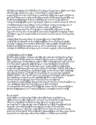 ရပ္တည္တဲ့ တရုပ္စစ္တပ္ စစ္ဗိုလ္ခ်ဳပ္ၾကီး ၅ဦးကိုလည္း ထိမ္းသိမ္းခံရသလိုပါ။ တင္းမာလြန္းတဲ့
စစ္ဗိုလ္ခ်ဳပ္ေတြကို ခ်န္ရစ္ရသလို၊ အေမရိကန္အားေပး၊ တရုပ္ရံႈ႕ခ် လုပ္သူမ်ားကိုေတာ့ ခ်န္ရစ္တာထက္ ဆိုးတဲ့
ထိမ္းသိမ္းတာမ်ိဳး လုပ္ခံရပါတယ္။ ကခ်င္၊ ဝ လက္နက္ကိုင္မ်ားက တရုပ္ကို အျပစ္မတင္ပဲ
ေက်းဇူးတင္ၾကပါတယ္။ ကရင္လက္နက္ကိုင္မ်ားက အေမရိကန္ကို အျပစ္ဖို႕ေဝးစြ၊ ေက်းဇူးပဲ တင္ၾကပါတယ္။
ရွမ္းလက္နက္ကိုင္မ်ားကေတာ့ တရုပ္နဲ႕အေမရိကန္ၾကားမွာေနရပါတယ္။ ႏိုင္ငံေရးနည္းတဲ့ ဂ်ပန္၊ကိုးရီးယားနဲ႕
အီယူႏိုင္ငံမ်ားရဲ့ ရင္းႏွီးျမွတ္ႏွံမႈကို ေစာင့္ေပမဲ့၊ တရုပ္ရင္းႏွီးမႈေတြပဲ ဆက္လက္လာေနမွာ ျဖစ္ပါတယ္။
တရားမွ်တတဲ့ ရင္းႏွီးမႈမ်ိဳး ျဖစ္ဖို႕၊ ပုဂၢလိက အဖြဲ႕အစည္းမ်ား တြန္းအားေပး၊ စာရင္းစစ္၊ အာမခံေပးဖို႕ လိုပါတယ္။
လက္ဝါးၾကီးအုပ္လိုမႈ စီးပြားေရးေတြ ၾကီးထြားလာပါတယ္။ ဒါေၾကာင့္ လုပ္ငန္းမ်ားအဆင္မေျပမႈ (ease of
doing business 2014) မွာလည္း ကမၻာ့ႏိုင္ငံ ၁၈၉ ႏိုင္ငံမွာ အဆင့္ ၁၈၂ ျဖစ္ေနပါတယ္။
ပုဂၢလိကလုပ္ငန္းရွင္မ်ားအတြက္ ေငြ၊ အာဏာရွိသူမ်ားက လုပ္ငန္းအပိုင္စီး၊ ပ်က္ျပားေအာင္ မလုပ္ရန္၊
ကမၻာ့ဘဏ္က အကာကြယ္ေပး၊ အာမခံေပးျခင္းကို လုပ္ေပးေနပါတယ္။ ျမန္မာႏိုင္ငံလုပ္ငန္းရွင္မ်ား Political
Risk စိုးရိမ္ပါက ကမၻာ့ဘဏ္ ေအးဂ်င့္ Multilateral Investment Guarantee Agency ကို ဆက္သြယ္ပါလို႕
ဆိုပါတယ္။
တရုပ္ျပည္အစိုးရနဲ႕ စီးပြားေရးလုပ္ငန္းမ်ား ကို တရားမွ်တမႈရွိဖို႕ကေတာ့ တစ္နည္းပဲရွိပါတယ္။
အက်င့္ပ်က္ျခစားတဲ့ အစိုးရေခါင္းေဆာင္ အဆင့္ျမင့္အရာရွိၾကီးမ်ားကို ေထာက္လွမ္းေရးလို အဖြဲ႕မ်ိဳးနဲ႕
တင္းက်ပ္စြာ ေစာင့္ၾကည့္သင့္ပါတယ္။ ဒီမိုကေရစီ ႏိုင္ငံတိုင္းမွာ အစိုးရ အရာရွိၾကီး၊ ပါတီအၾကီးကဲမ်ားရဲ့
ပိုင္ဆိုင္မႈကို ေစာင့္ၾကည့္အဖြဲ႕ေတြ ရွိပါတယ္။ ေငြပမဏ ေဒၚလာသန္းေပါင္းမ်ားစြာ လည္ပတ္ေနတဲ့
လုပ္ငန္းမ်ားကို စာရင္းစစ္နဲ႕အာမခံလုပ္ငန္းမ်ား ပုဂၢလိက Institution အဖြဲ႕မ်ားနဲ႕ လုပ္ေဆာင္ေစဖို႕ ျဖစ္ပါတယ္။
.
.
● ရင္းႏွီးျမွတ္ႏွံျခင္မ်ားးမွ ႏိုင္ငံအက်ိဳးရွိရန္
ႏိုင္ငံတိုင္းမွာ ျပည္ပအရင္းနွီးနဲ႕ လုပ္ငန္းမ်ားလည္ပတ္ျပီး၊ ၅ႏွစ္၊ ၁၀ႏွစ္ေက်ာ္လာရင္ ျပည္တြင္းကုမၸဏီမ်ားပဲ
ၾကီးပြားလာပါတယ္။ ႏိုင္ငံျခားကုမၸဏီကေတာ့ တစ္ႏွစ္ကို အျမတ္ေငြ ၁၅%ေလာက္ ရရင္ပဲ ေက်နပ္လွပါျပီ။
သူတို႕ မူရင္းႏိုင္ငံေတြမွာ လုပ္ငန္းတန္ဖိုးရဲ့ ၅% အခြန္ေကာက္ျခင္း၊ လုပ္ငန္းအျမတ္ေငြကို အခြန္ ၄၀%ေလာက္
ေကာက္ခံတာေၾကာင့္ အခြန္ေရွာင္ဖို႕ ဖြံ႕ျဖိဳးဆဲႏိုင္ငံမ်ားမွာ လာေရာက္ရင္းႏွီးၾကပါတယ္။ ထံုးစံအတိုင္း
အက်င့္ပ်က္ျခစားမႈမ်ားကို အာမခံဖို႕ အေမရိကန္ဝင္လာမႈဟာ အလြန္အေရးၾကီးပါတယ္။ ျမန္မာျပည္မွာ
နာမည္ေက်ာ္တဲ့ ေရႊဓါတ္ေငြေတြ႕ရွိတဲ့ ေဒဝူးကုမၸဏီ၊ ဂ်ပန္တို႕ရဲ့ သီလဝါစက္မႈဇံုမွာ ပါဝင္ၾကတဲ့ ဂ်ပန္၊ ကိုးရီးယား
ကမၸဏီမ်ားလည္း အေမရိကန္နဲ႕ဥေရာပ ေငြအရင္းနွီးမတည္မႈနဲ႕ စတင္ပါတယ္။ ေနာက္ ၅ႏွစ္၊ ၁၀ႏွစ္ၾကာခ်ိန္
ကိုယ့္လူမ်ိဳးေတြပဲ ပိုင္ဆိုင္တဲ့ ကုမၸဏီအျဖစ္ တိုးတက္သြားၾကပါတယ္။ ထားဝယ္စက္မႈဇံု စာခ်ဳပ္ခ်ဳပ္ခဲ့တဲ့
အိမ္နီးခ်င္း ထိုင္းႏိုင္ငံက အီတာလွ်ံ-ထိုင္း Italian-Thai ကမၸဏီရဲ့ ရာဇဝင္ကို ၾကည့္ရင္ လြန္ခဲ့တဲ့ ၁၉၅၄ခုႏွစ္က
အီတာလွ်ံရင္းႏွီးေငြနဲ႕ စတင္ခဲ့ေပမဲ၊ အခု ထိုင္းလူမ်ိဳးပိုင္ျဖစ္ေနျပီး ႏိုင္ငံတကာမွာ စက္မႈဇံုေတြ
လိုက္ေဆာက္ေနပါတယ္။ ျမန္မာျပည္ Dawai Project ကိုလုပ္ေပမဲ့ မေအာင္ျမင္ပါဘူး။
တနသၤာရီတိုင္းေဒသအစိုးရ ဝန္ၾကီးခ်ဳပ္ ထိုင္းေရနက္ဆိပ္ကမ္းမ်ားကို လိုက္လံေလ့လာတဲ့အခါ ဂ်ပန္ႏိုင္ငံက ၇၀
- ၉၀% ရင္းႏွီးျမွတ္ႏွံထားၾကတာကို တအံ့တၾသေတြ႕ရတယ္ ဆိုပါတယ္။ ဒါေၾကာင့္
ထားဝယ္ေရနက္ဆိပ္ကမ္းကို ဂ်ပန္ကုမၸဏီကို ရင္းႏွီးျမွတ္ႏွံဖို႕ အပ္ႏွံထားပါတယ္။ တရားဥပေဒမဲ့ ႏိုင္ငံျခားက
မွန္ကန္တဲ့ ရင္းႏွီးျမွတ္ႏွံမႈေတြ မလာပဲ၊ တရုပ္ကုမၸဏီၾကီးမ်ားနဲ႕ပဲ လုပ္ေနရျခင္းကို အဆံုးသပ္ ေနပါျပီ။
.
.
နိဂံုး (သံုးသပ္ခ်က္)
မည္သုိ႕ပင္ျဖစ္ေစ အထက္ပါအခ်က္မ်ားကို ျမန္မာအစိုးရလူၾကီးမင္းမ်ားနဲ႕ နားမ်က္စိဖြင့္ထားသူ
လူၾကီး၊လူငယ္အားလံုး သိျပီးသားျဖစ္ပါတယ္။ လက္ေတြ႕မွာ အေကာင္ထည္ေဖၚဖို႕ အလြန္ခက္ပါတယ္။
အဓိကေတာ့ စာရိတၱ ျဖစ္ပါတယ္။ မိမိကိုယ္ကို စာရိတၱ မဆိုးဘူးလို႕ ခံယူေနသူ မ်ားပါတယ္။
လူငယ္လူရြယ္မ်ားဟာ စာရိတၱ မွန္ကန္စြာ ေက်းလက္ဖြံ႕ျဖိဳးေရးသာမက၊ ျမိဳ႕ျပ၊ စက္မႈ ဖြံ႕ျဖိဳးေရးကိုလည္း
ထိေရာက္စြာ လုပ္ေဆာင္ႏိုင္သူမ်ားျဖစ္ပါတယ္။ စာရိတၱပညာကို အစိုးရ စာသင္ေက်ာင္းမ်ားနဲ႕
ဘုန္းၾကီးေက်ာင္းမ်ားမွသာ ထိေရာက္စြာ သင္ၾကားႏိုင္ပါတယ္။ IFI Watch (88 generation) လို အဖြဲ႕
မ်ားစြာလည္း ပါဝင္ေဆာင္ရြက္ဖို႕ လိုပါတယ္။ ျမန္မာႏိုင္ငံ အစိုးရအရာရွိၾကီးမ်ား ေပၚလစီမ်ား၊ ေငြမ်ား ထုတ္သံုး၊
ဆုခ် ေနသည္ထက္ စာရိတၱ စံနမူနာ ေခါင္းေဆာင္မ်ား ျဖစ္ျခင္းဟာ ဆင္းရဲမြဲေတမႈကို ေအာင္ႏိုင္တဲ့
Page 8
 
